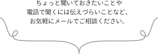 ちょっと聞いておきたいことや電話で聞くには伝えづらいことなど、お気軽にメールでご相談ください。