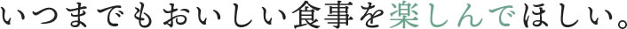 いつまでもおいしい食事を楽しんでほしい。